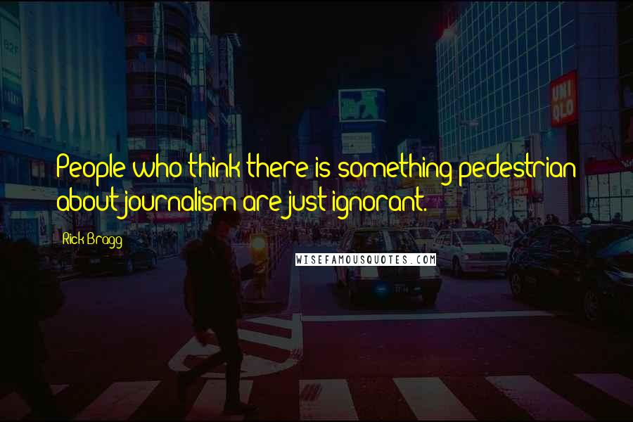 Rick Bragg Quotes: People who think there is something pedestrian about journalism are just ignorant.