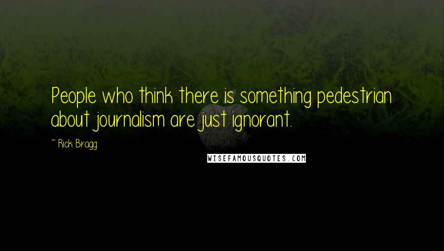 Rick Bragg Quotes: People who think there is something pedestrian about journalism are just ignorant.