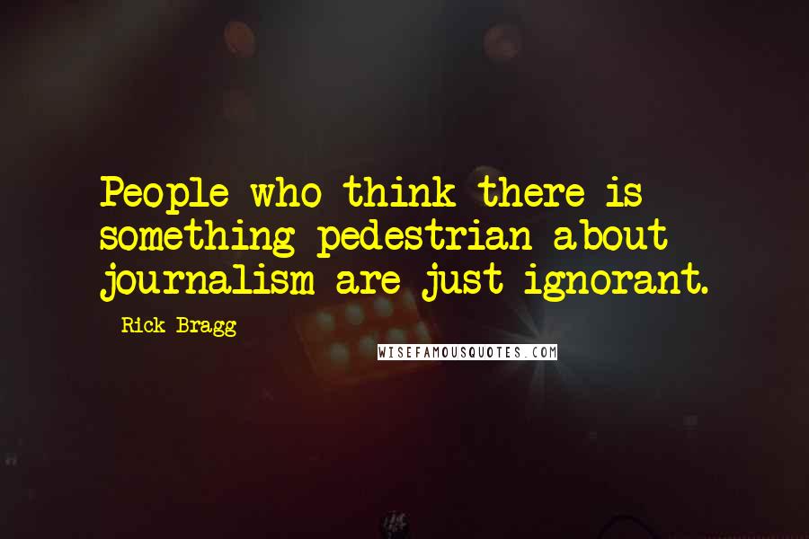 Rick Bragg Quotes: People who think there is something pedestrian about journalism are just ignorant.