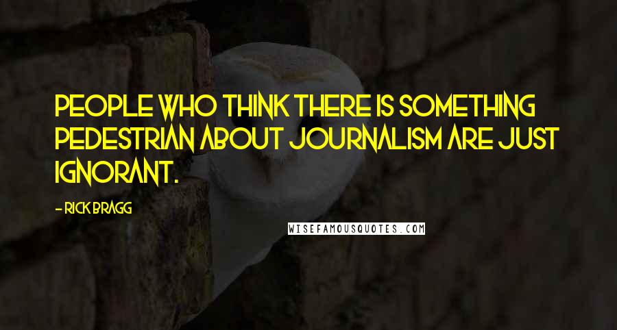 Rick Bragg Quotes: People who think there is something pedestrian about journalism are just ignorant.