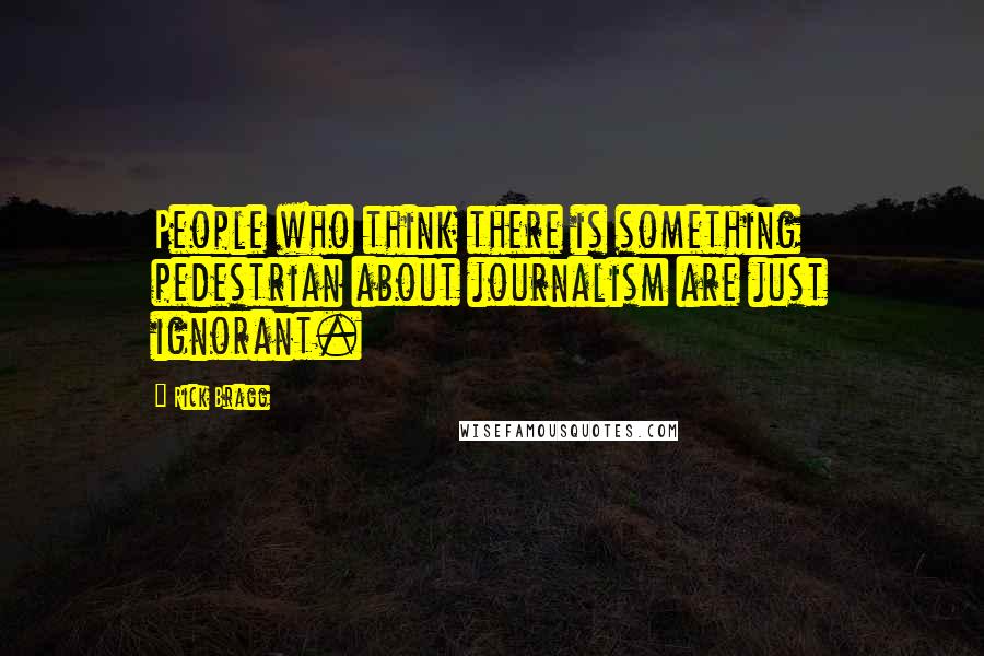 Rick Bragg Quotes: People who think there is something pedestrian about journalism are just ignorant.