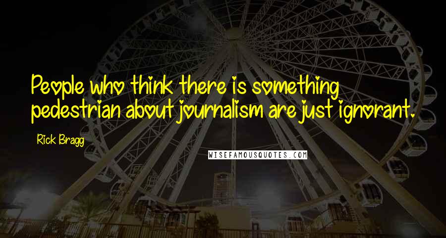 Rick Bragg Quotes: People who think there is something pedestrian about journalism are just ignorant.