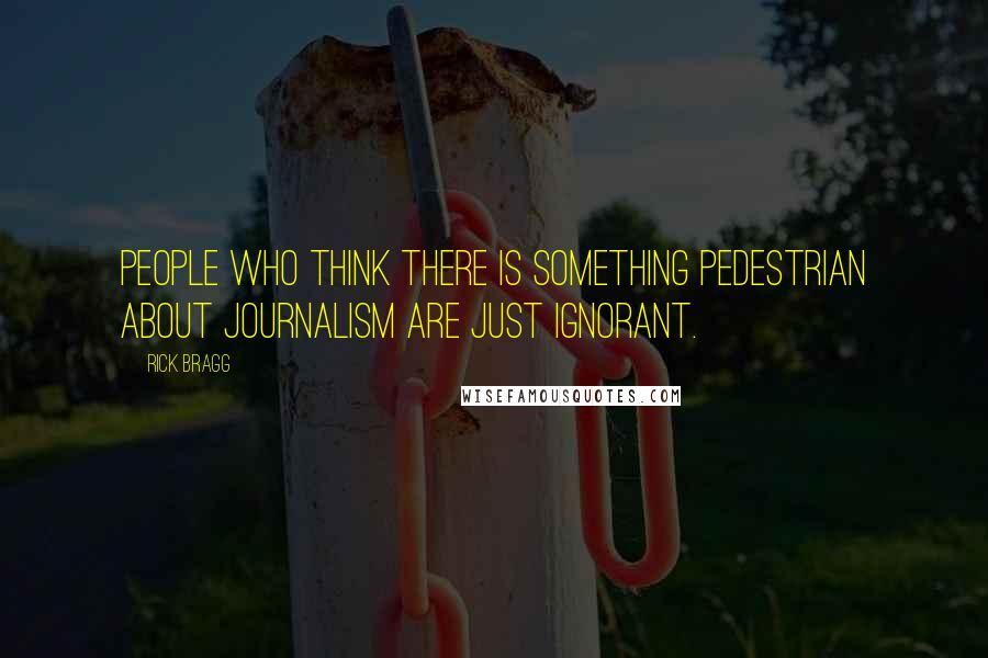 Rick Bragg Quotes: People who think there is something pedestrian about journalism are just ignorant.