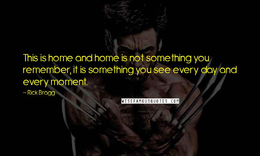 Rick Bragg Quotes: This is home and home is not something you remember, it is something you see every day and every moment.