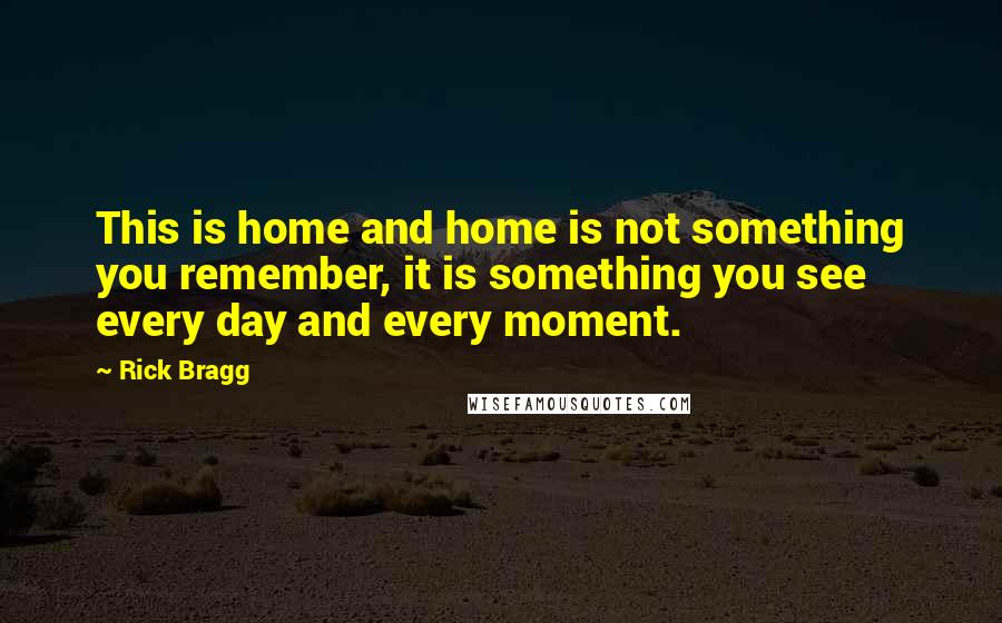 Rick Bragg Quotes: This is home and home is not something you remember, it is something you see every day and every moment.