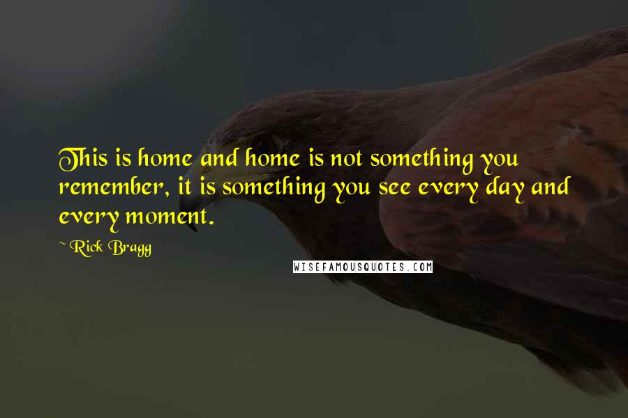 Rick Bragg Quotes: This is home and home is not something you remember, it is something you see every day and every moment.