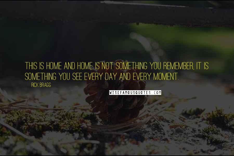 Rick Bragg Quotes: This is home and home is not something you remember, it is something you see every day and every moment.