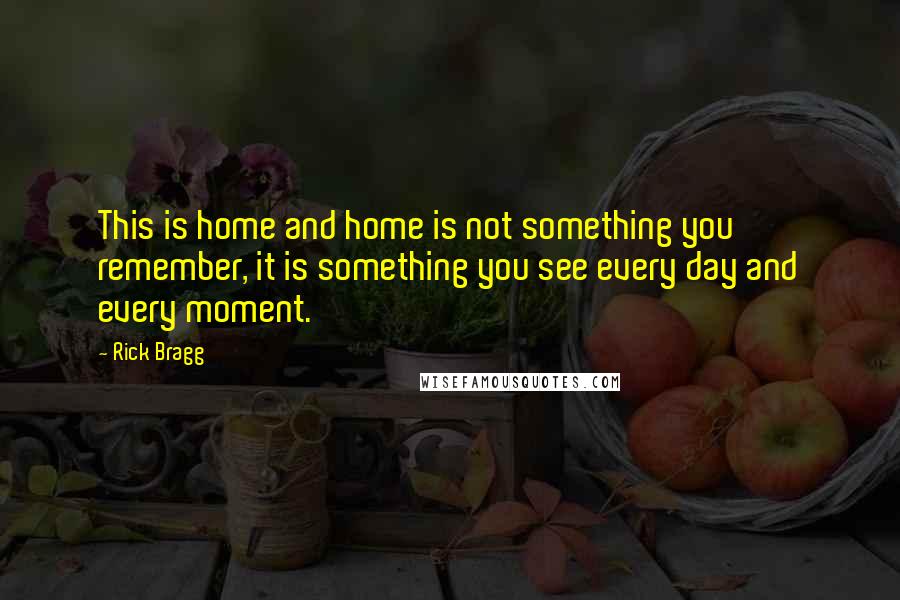 Rick Bragg Quotes: This is home and home is not something you remember, it is something you see every day and every moment.