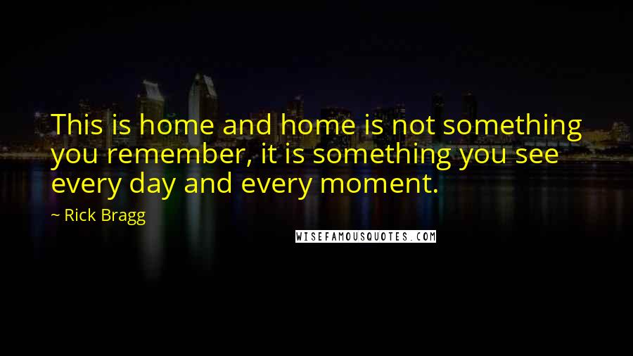 Rick Bragg Quotes: This is home and home is not something you remember, it is something you see every day and every moment.