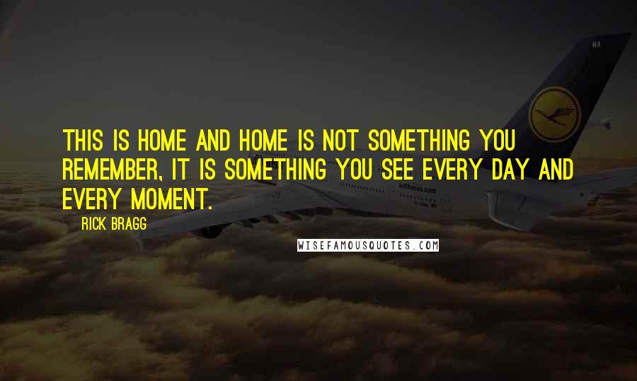 Rick Bragg Quotes: This is home and home is not something you remember, it is something you see every day and every moment.