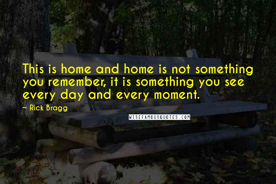 Rick Bragg Quotes: This is home and home is not something you remember, it is something you see every day and every moment.