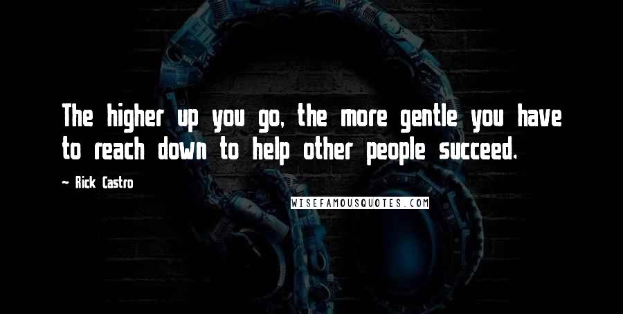 Rick Castro Quotes: The higher up you go, the more gentle you have to reach down to help other people succeed.