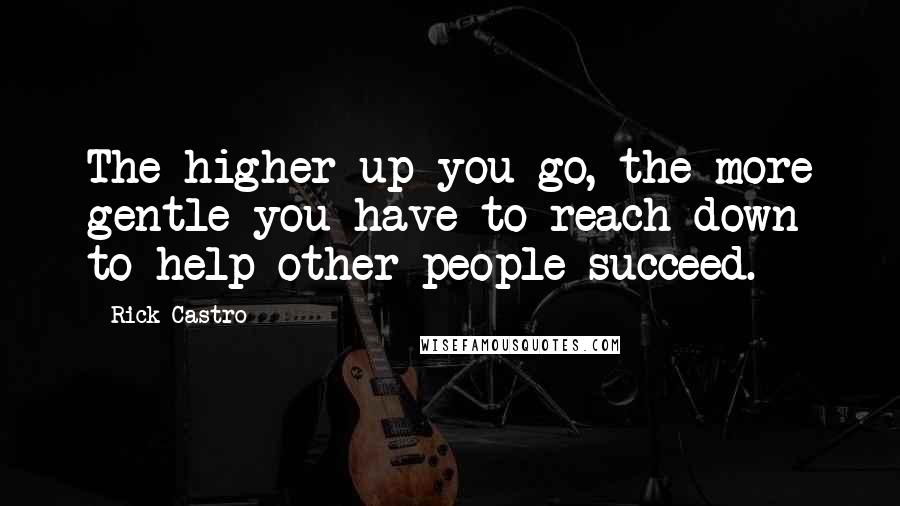 Rick Castro Quotes: The higher up you go, the more gentle you have to reach down to help other people succeed.