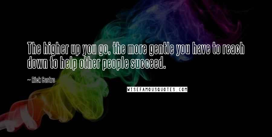 Rick Castro Quotes: The higher up you go, the more gentle you have to reach down to help other people succeed.