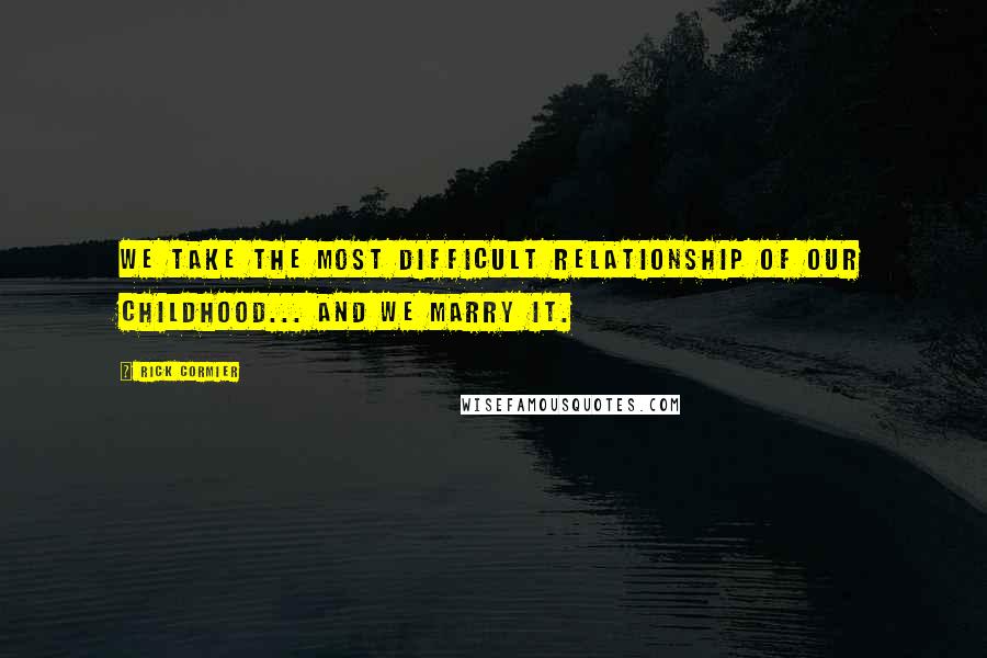 Rick Cormier Quotes: We take the most difficult relationship of our childhood... and we MARRY it.