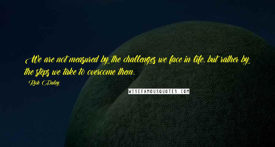 Rick Daley Quotes: We are not measured by the challenges we face in life, but rather by the steps we take to overcome them.