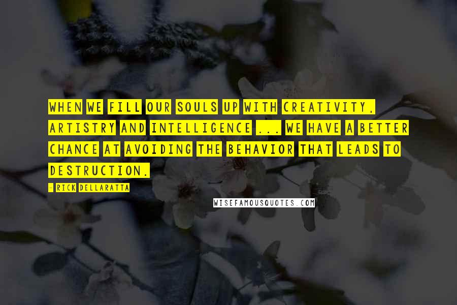 Rick DellaRatta Quotes: When we fill our souls up with creativity, artistry and intelligence ... we have a better chance at avoiding the behavior that leads to destruction.