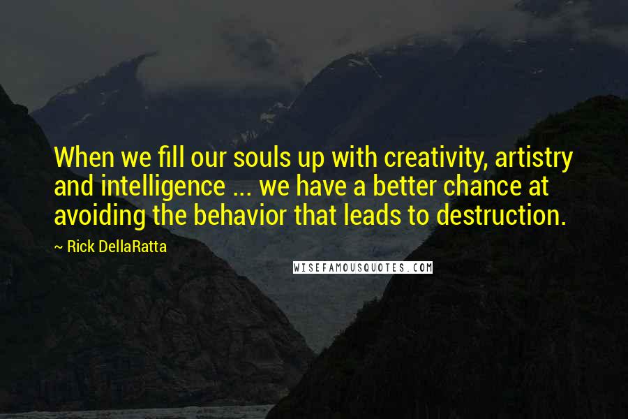 Rick DellaRatta Quotes: When we fill our souls up with creativity, artistry and intelligence ... we have a better chance at avoiding the behavior that leads to destruction.