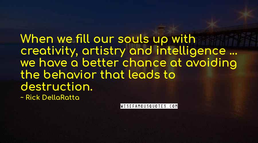 Rick DellaRatta Quotes: When we fill our souls up with creativity, artistry and intelligence ... we have a better chance at avoiding the behavior that leads to destruction.