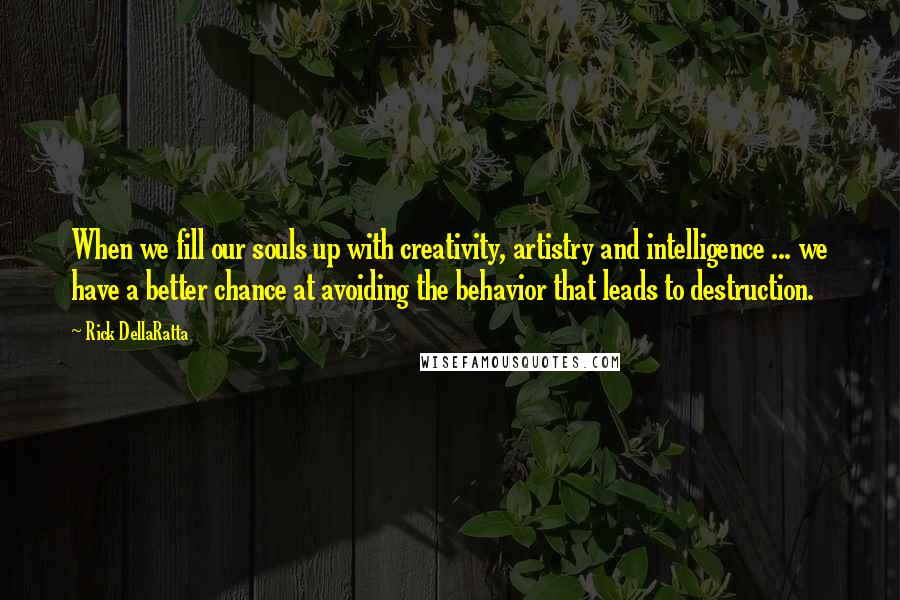 Rick DellaRatta Quotes: When we fill our souls up with creativity, artistry and intelligence ... we have a better chance at avoiding the behavior that leads to destruction.