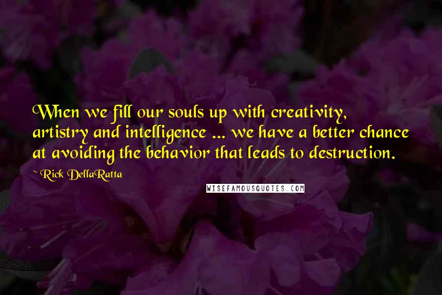 Rick DellaRatta Quotes: When we fill our souls up with creativity, artistry and intelligence ... we have a better chance at avoiding the behavior that leads to destruction.