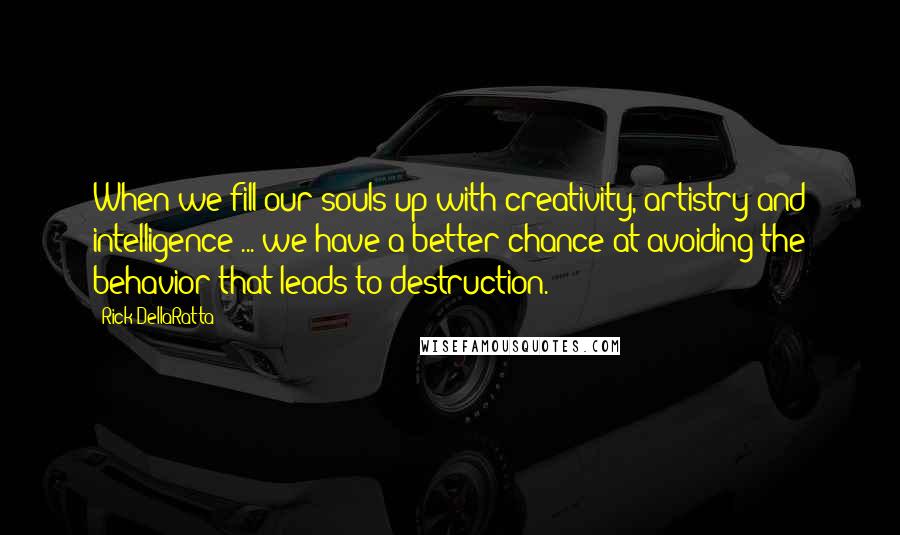 Rick DellaRatta Quotes: When we fill our souls up with creativity, artistry and intelligence ... we have a better chance at avoiding the behavior that leads to destruction.
