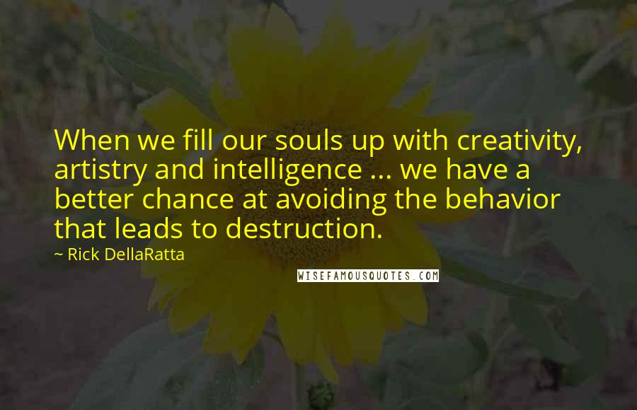 Rick DellaRatta Quotes: When we fill our souls up with creativity, artistry and intelligence ... we have a better chance at avoiding the behavior that leads to destruction.