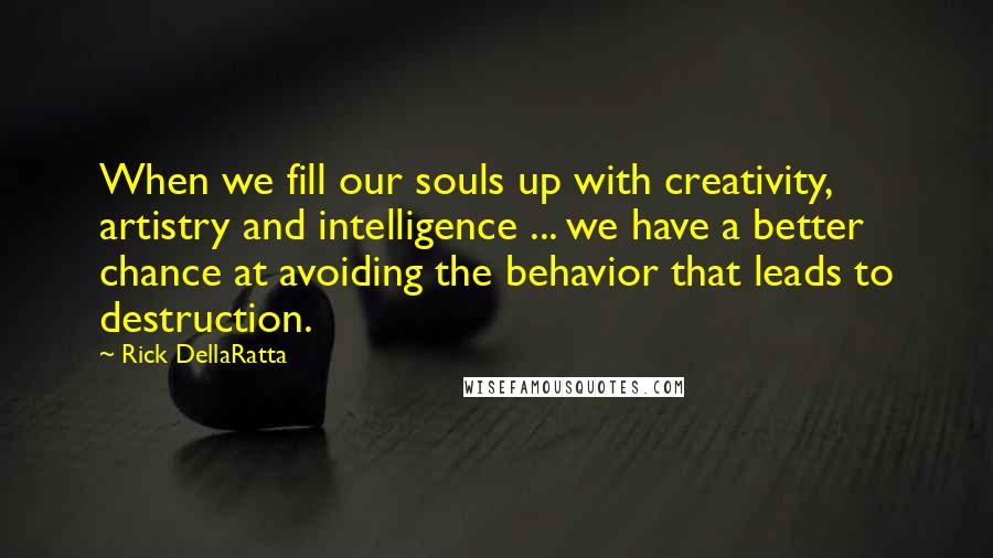 Rick DellaRatta Quotes: When we fill our souls up with creativity, artistry and intelligence ... we have a better chance at avoiding the behavior that leads to destruction.