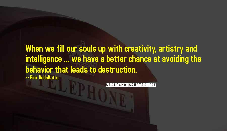 Rick DellaRatta Quotes: When we fill our souls up with creativity, artistry and intelligence ... we have a better chance at avoiding the behavior that leads to destruction.