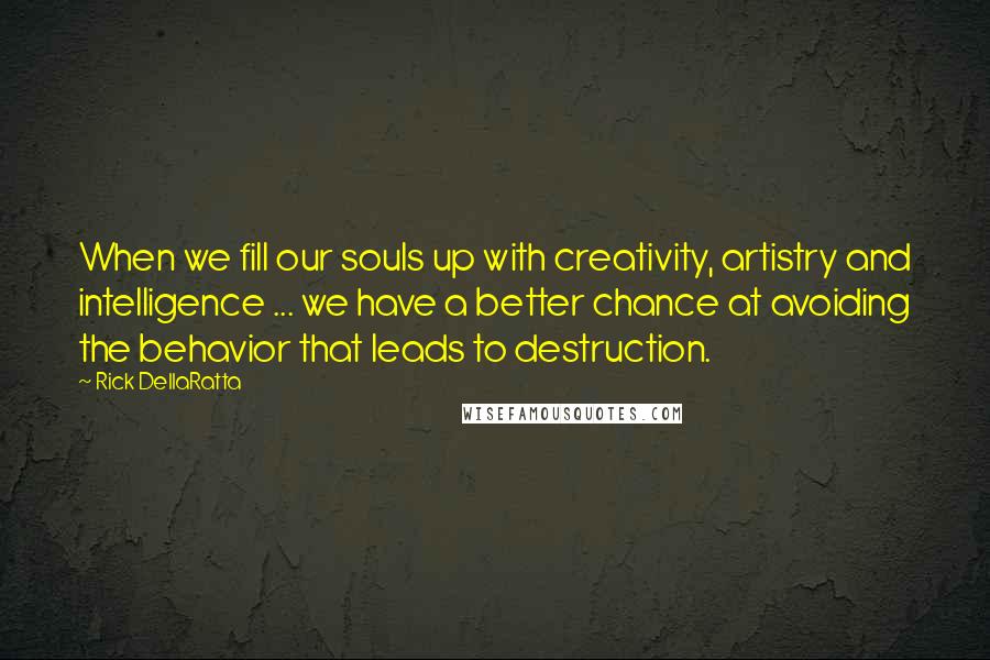 Rick DellaRatta Quotes: When we fill our souls up with creativity, artistry and intelligence ... we have a better chance at avoiding the behavior that leads to destruction.