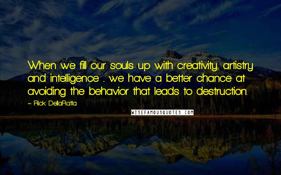 Rick DellaRatta Quotes: When we fill our souls up with creativity, artistry and intelligence ... we have a better chance at avoiding the behavior that leads to destruction.