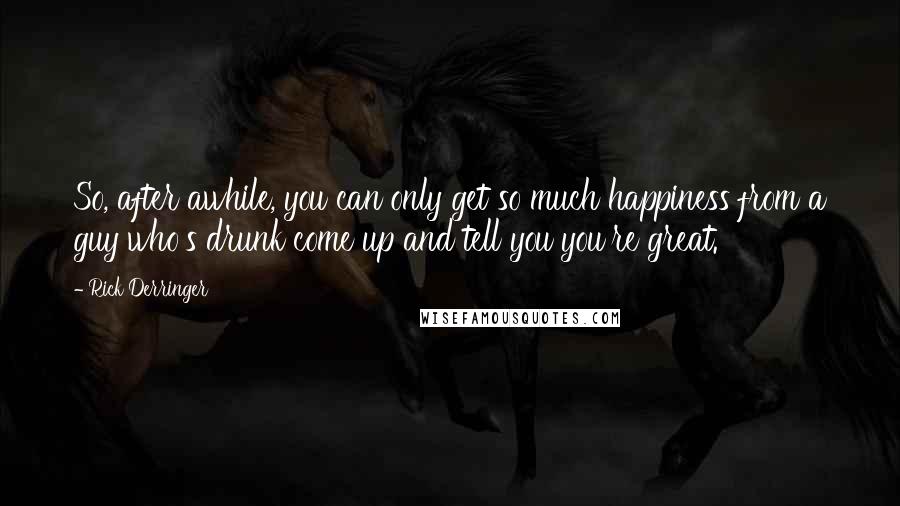 Rick Derringer Quotes: So, after awhile, you can only get so much happiness from a guy who's drunk come up and tell you you're great.