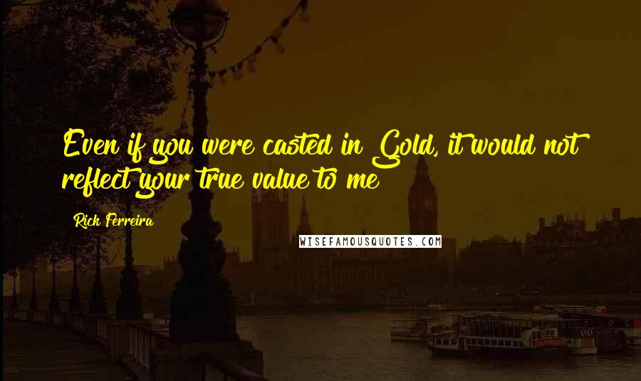 Rick Ferreira Quotes: Even if you were casted in Gold, it would not reflect your true value to me