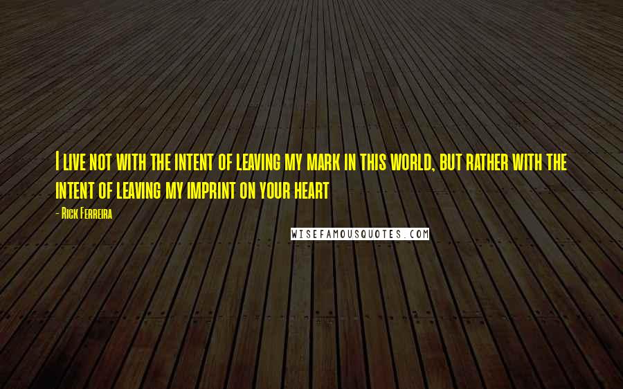 Rick Ferreira Quotes: I live not with the intent of leaving my mark in this world, but rather with the intent of leaving my imprint on your heart