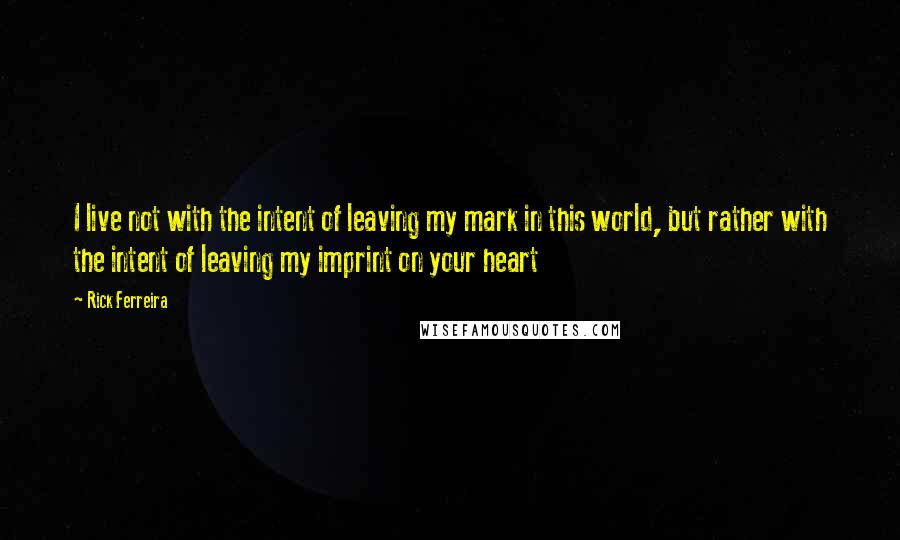 Rick Ferreira Quotes: I live not with the intent of leaving my mark in this world, but rather with the intent of leaving my imprint on your heart