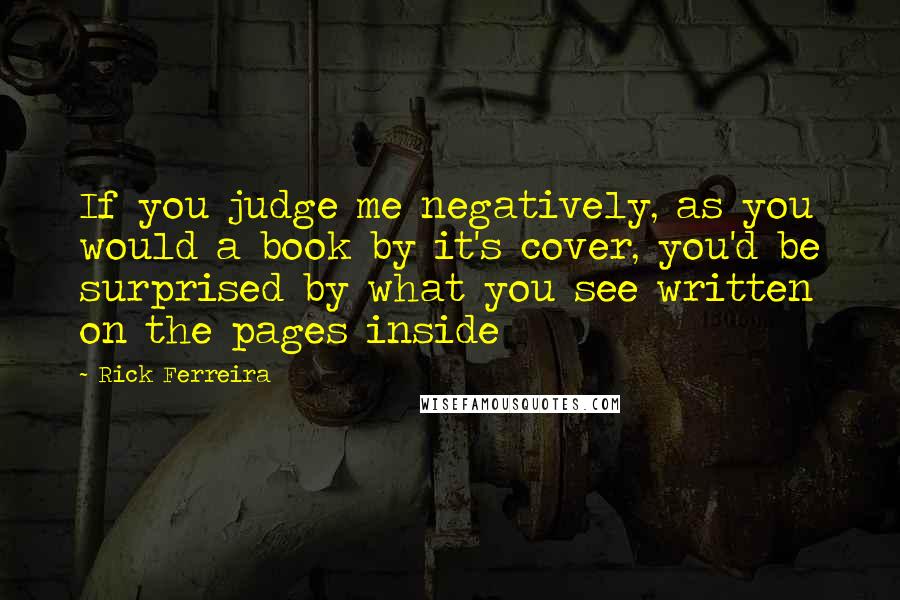 Rick Ferreira Quotes: If you judge me negatively, as you would a book by it's cover, you'd be surprised by what you see written on the pages inside