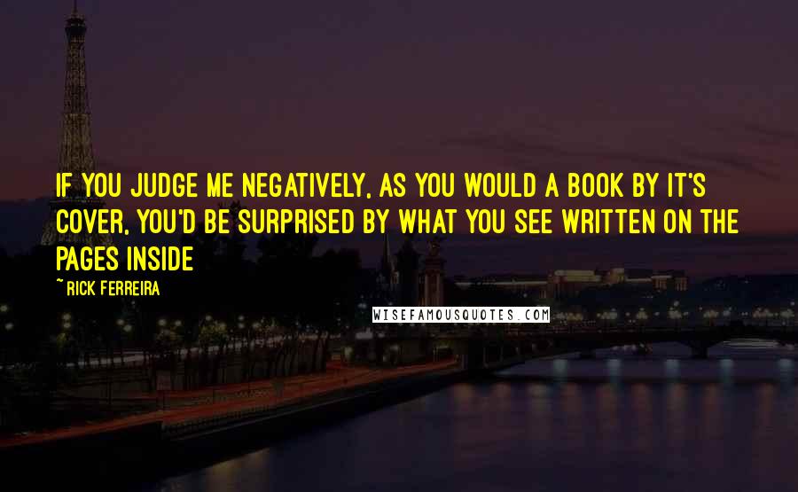 Rick Ferreira Quotes: If you judge me negatively, as you would a book by it's cover, you'd be surprised by what you see written on the pages inside