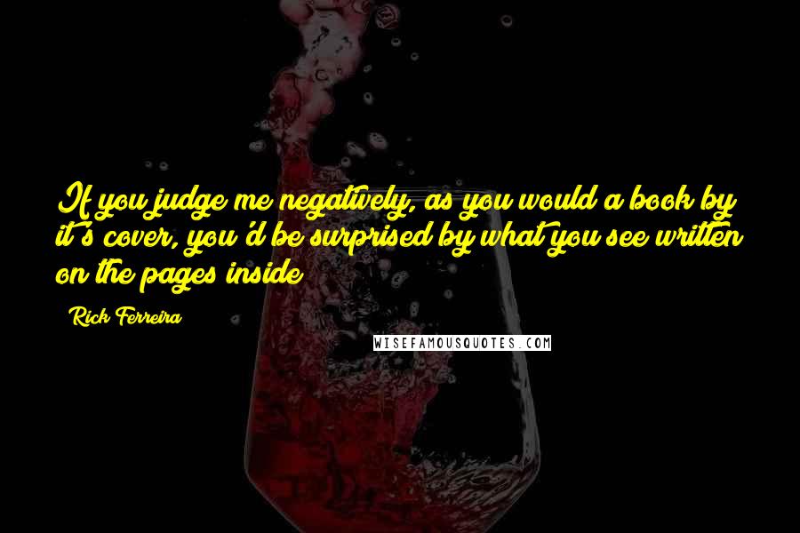 Rick Ferreira Quotes: If you judge me negatively, as you would a book by it's cover, you'd be surprised by what you see written on the pages inside