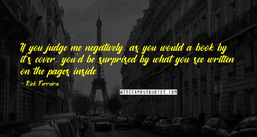 Rick Ferreira Quotes: If you judge me negatively, as you would a book by it's cover, you'd be surprised by what you see written on the pages inside