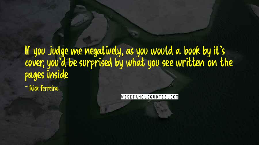 Rick Ferreira Quotes: If you judge me negatively, as you would a book by it's cover, you'd be surprised by what you see written on the pages inside