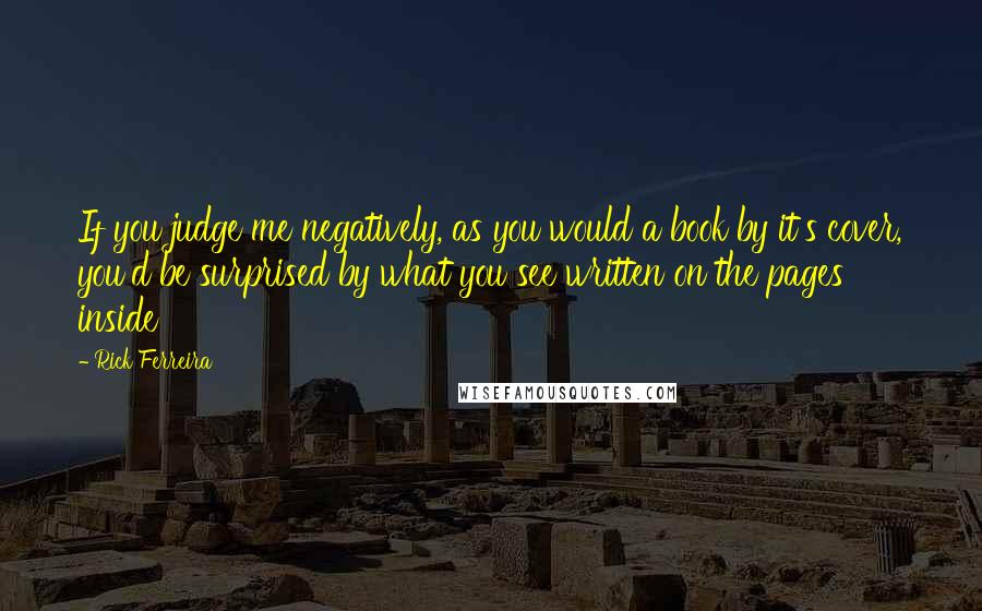 Rick Ferreira Quotes: If you judge me negatively, as you would a book by it's cover, you'd be surprised by what you see written on the pages inside