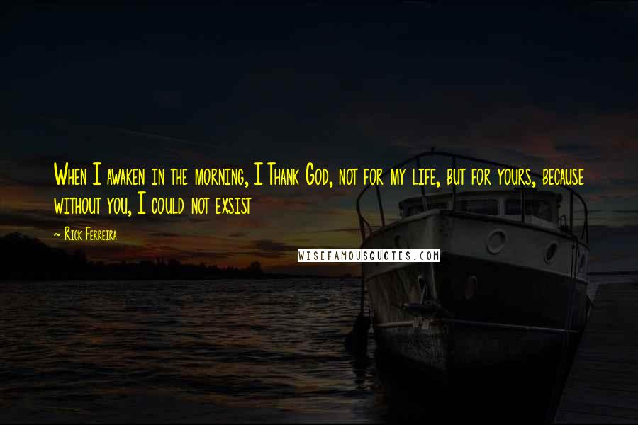 Rick Ferreira Quotes: When I awaken in the morning, I Thank God, not for my life, but for yours, because without you, I could not exsist