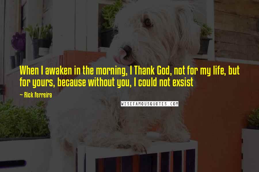 Rick Ferreira Quotes: When I awaken in the morning, I Thank God, not for my life, but for yours, because without you, I could not exsist