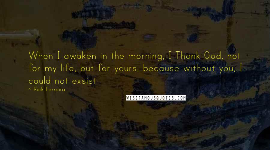 Rick Ferreira Quotes: When I awaken in the morning, I Thank God, not for my life, but for yours, because without you, I could not exsist