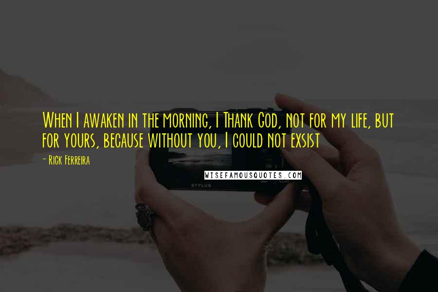 Rick Ferreira Quotes: When I awaken in the morning, I Thank God, not for my life, but for yours, because without you, I could not exsist