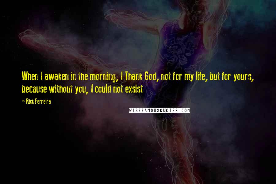 Rick Ferreira Quotes: When I awaken in the morning, I Thank God, not for my life, but for yours, because without you, I could not exsist