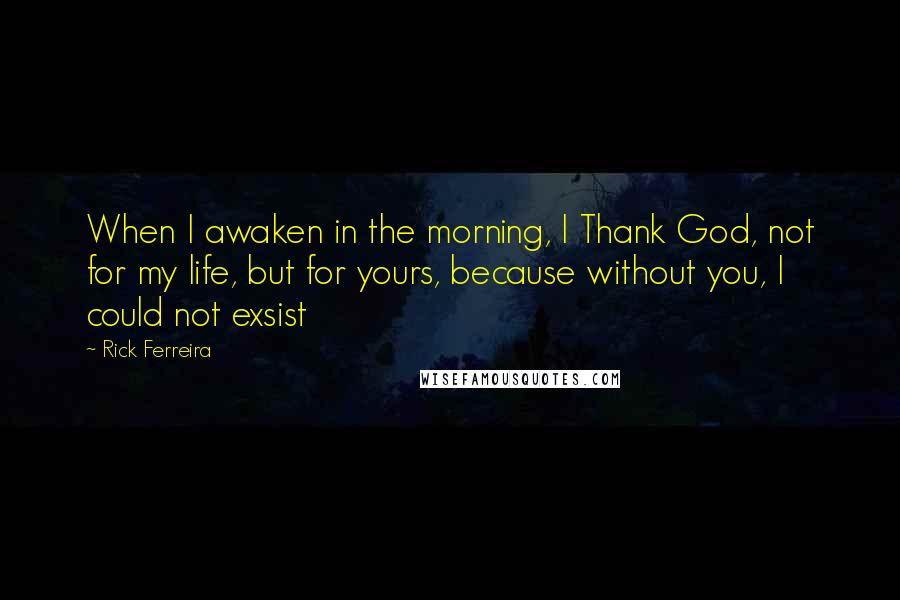 Rick Ferreira Quotes: When I awaken in the morning, I Thank God, not for my life, but for yours, because without you, I could not exsist