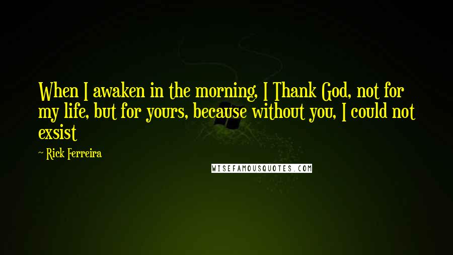 Rick Ferreira Quotes: When I awaken in the morning, I Thank God, not for my life, but for yours, because without you, I could not exsist