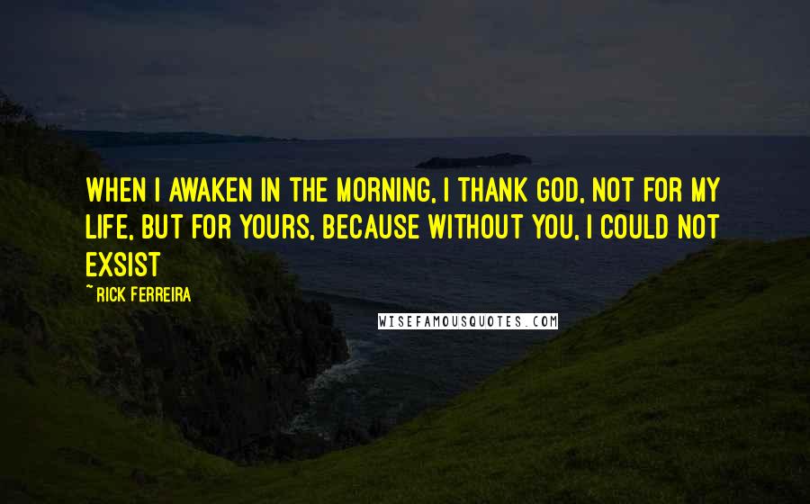 Rick Ferreira Quotes: When I awaken in the morning, I Thank God, not for my life, but for yours, because without you, I could not exsist