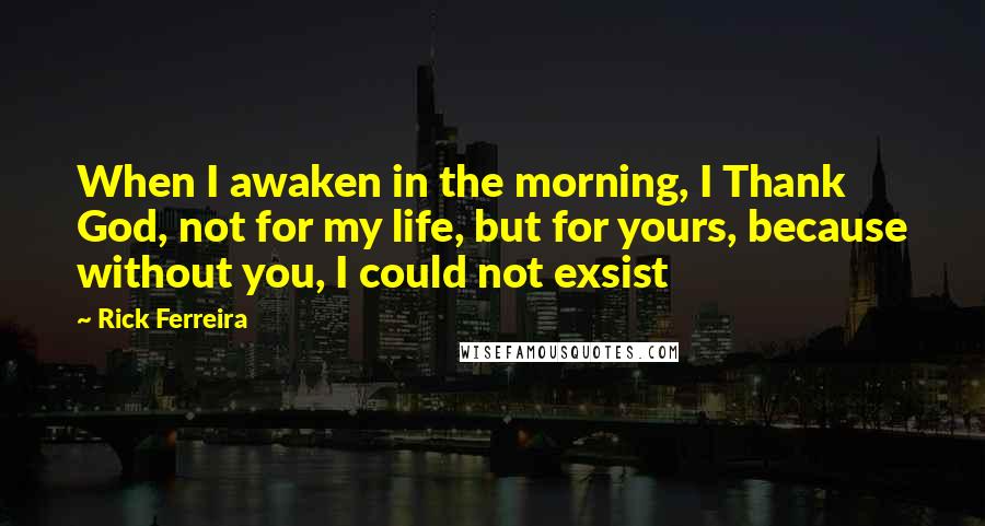 Rick Ferreira Quotes: When I awaken in the morning, I Thank God, not for my life, but for yours, because without you, I could not exsist